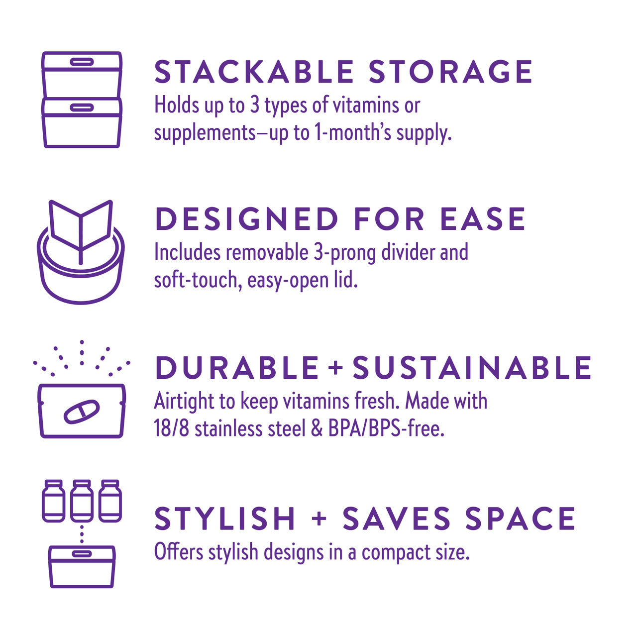 Stackable storage. Holds up to 3 types of vitamins or supplements- up to 1-month's supply. Designed for ease. Includes removable 3-prong divider and soft-touch, easy-open lid. Durable & sustainable. Airtight to keep vitamins fresh. Made with 19/8 stainless steel & BPA/BPS-free. Stylish & saves space. Offers stylist designs in a compact size