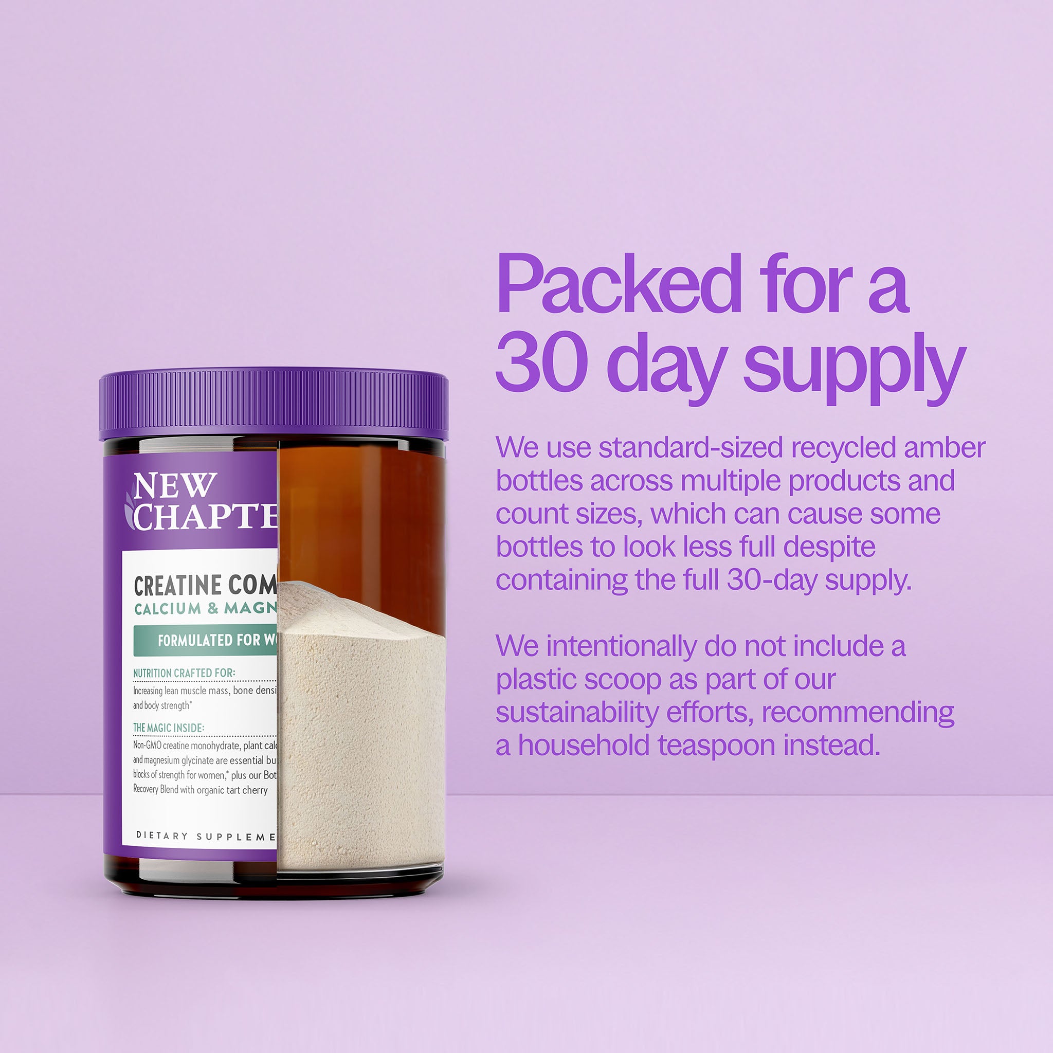 Packed for 30 day supply. We use standard-sized recycled amber bottles across multiple products and count sizes, which can cause some bottles to look less full despite containing the full 30-day supply. We intentionally do not include a plastic scoop as part of our sustainability efforts, recommending a household teaspoon instead.