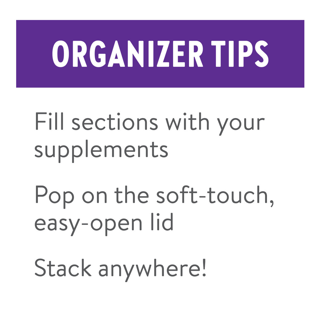 Organizer tips: Fill sections with your supplements. Pop on the soft-touch, easy-open lid. Stack anywhere!