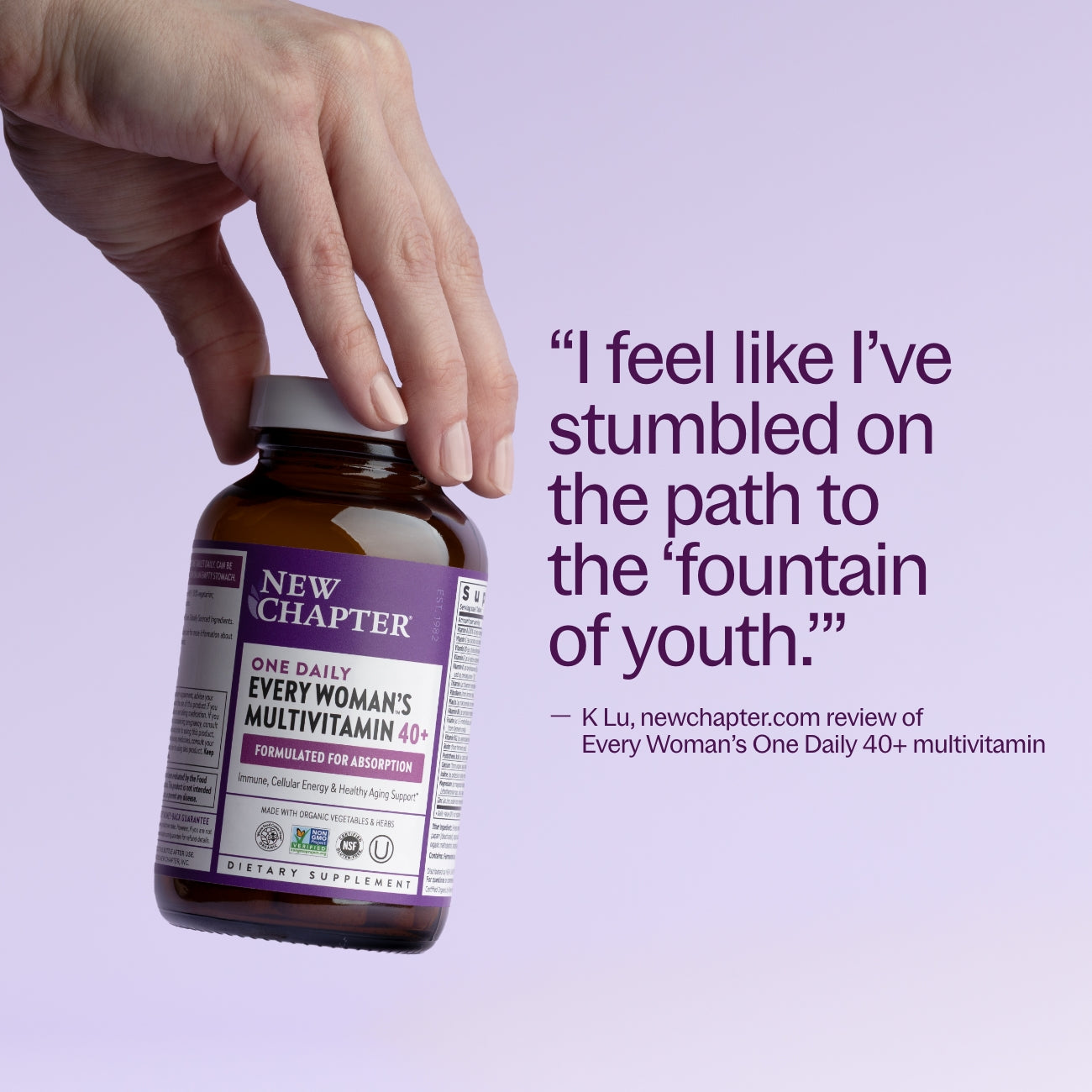 "I feel like I've stumbled on the path to the 'fountain of youth'" - K Lu, newchapter.mom review of Every Woman's One Daily 40+ multivitamin