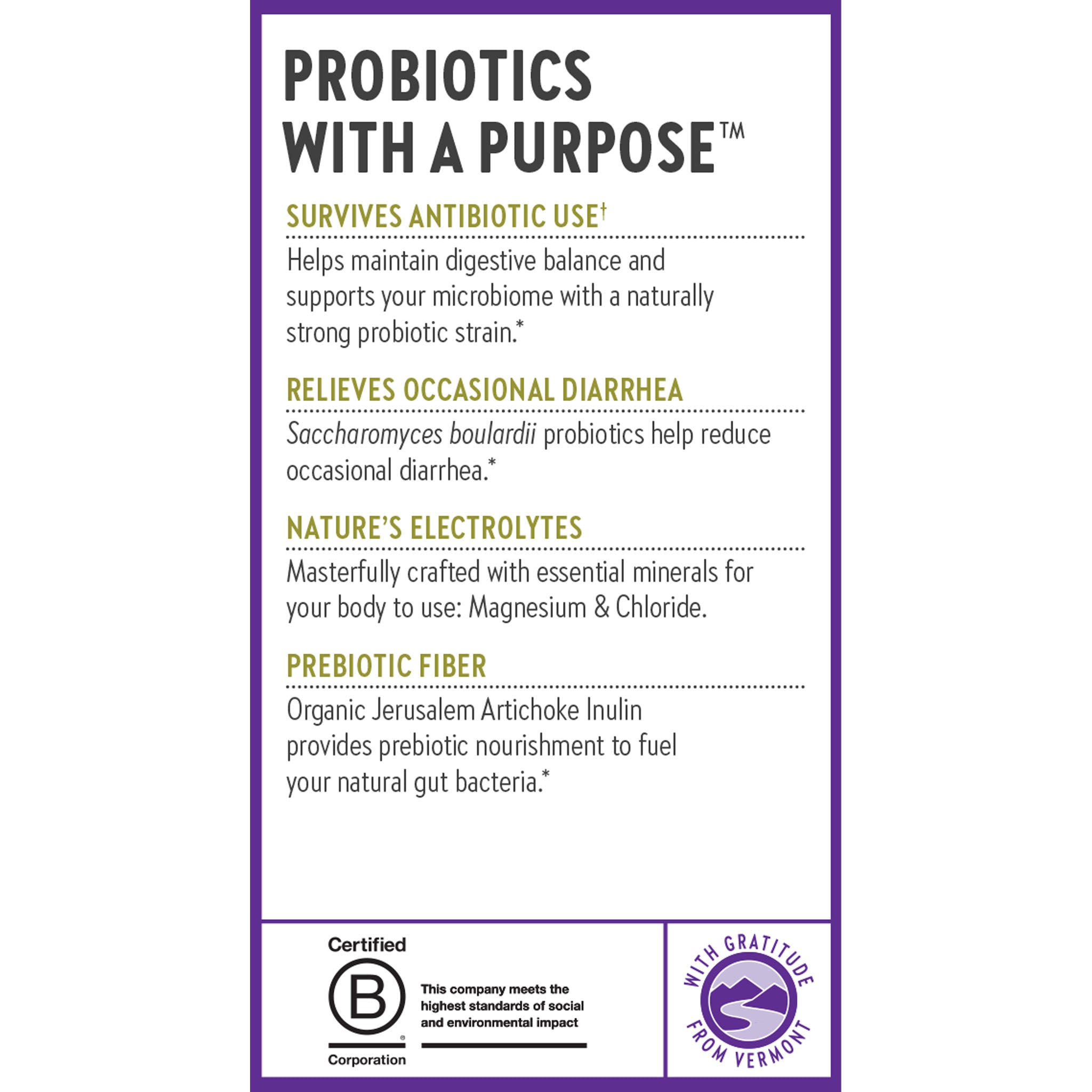 Probiotics With a Purpose. Survives Antibiotic Use. Relieves Occasional Diarrhea. Nature's Electrolytes. Prebiotic Fiber.