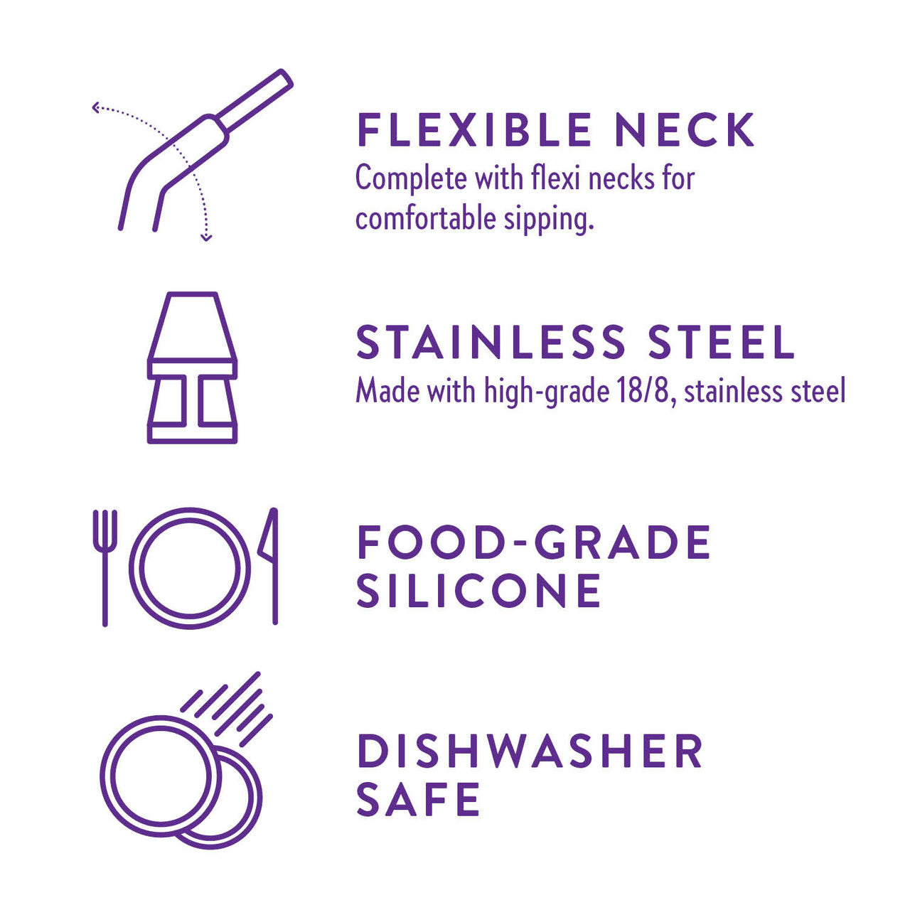Flexible Neck Complete with flexi necks for comfortable sipping. Stainless Steel Made with high-grade 18/8, stainless steel. Food-Grade Silicone. Dishwasher Safe